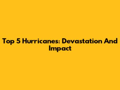 Top 5 Hurricanes: Devastation And Impact