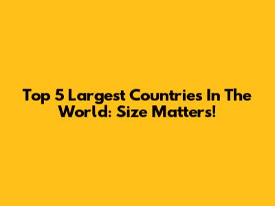 Top 5 Largest Countries In The World: Size Matters!