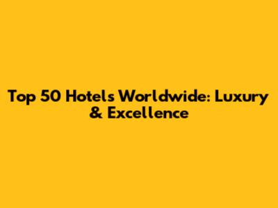 Top 50 Hotels Worldwide: Luxury & Excellence