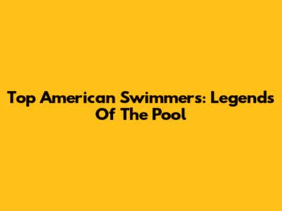 Top American Swimmers: Legends Of The Pool