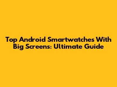 Top Android Smartwatches With Big Screens: Ultimate Guide