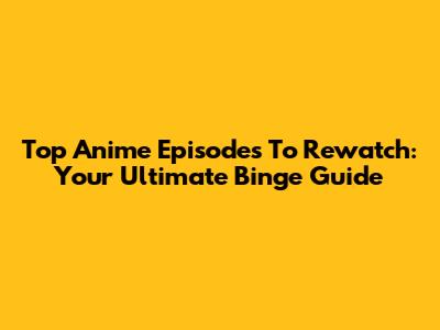 Top Anime Episodes To Rewatch: Your Ultimate Binge Guide