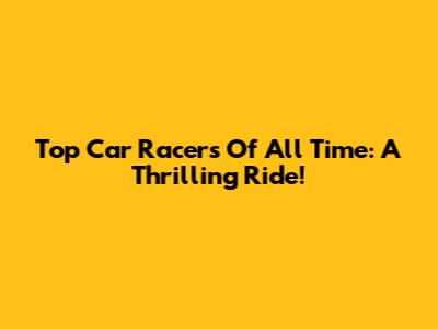 Top Car Racers Of All Time: A Thrilling Ride!