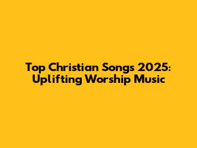 Top Christian Songs 2025: Uplifting Worship Music