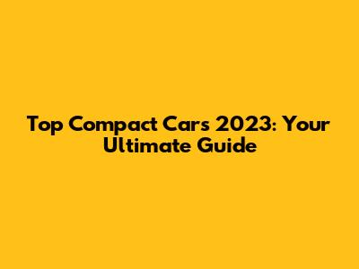 Top Compact Cars 2023: Your Ultimate Guide