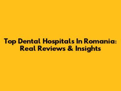 Top Dental Hospitals In Romania: Real Reviews & Insights