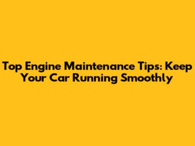 Top Engine Maintenance Tips: Keep Your Car Running Smoothly