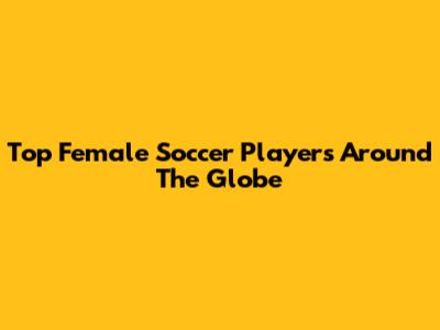 Top Female Soccer Players Around The Globe