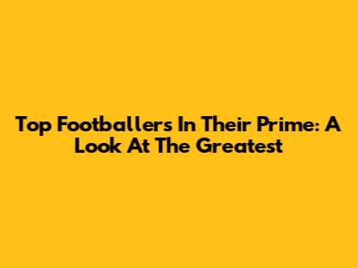 Top Footballers In Their Prime: A Look At The Greatest