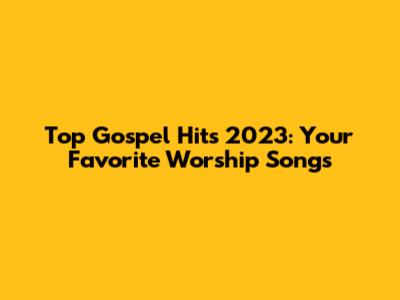 Top Gospel Hits 2023: Your Favorite Worship Songs
