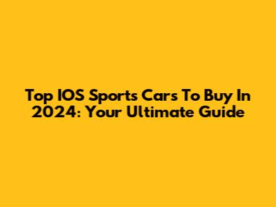 Top IOS Sports Cars To Buy In 2024: Your Ultimate Guide
