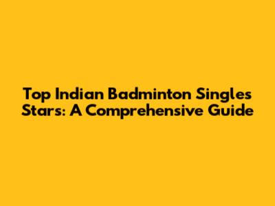 Top Indian Badminton Singles Stars: A Comprehensive Guide