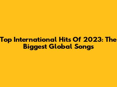 Top International Hits Of 2023: The Biggest Global Songs