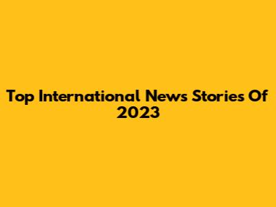 Top International News Stories Of 2023