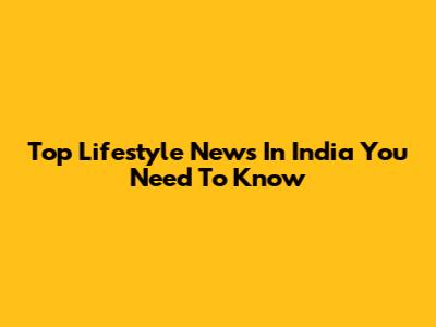 Top Lifestyle News In India You Need To Know