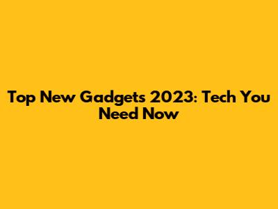 Top New Gadgets 2023: Tech You Need Now