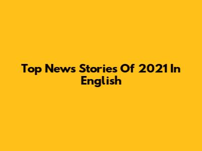 Top News Stories Of 2021 In English