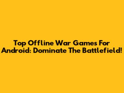 Top Offline War Games For Android: Dominate The Battlefield!