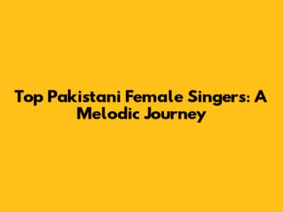 Top Pakistani Female Singers: A Melodic Journey