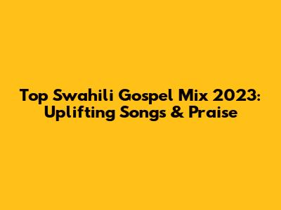 Top Swahili Gospel Mix 2023: Uplifting Songs & Praise