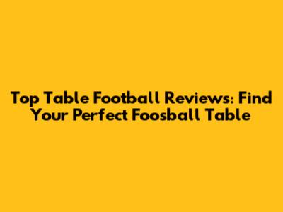 Top Table Football Reviews: Find Your Perfect Foosball Table