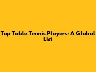Top Table Tennis Players: A Global List