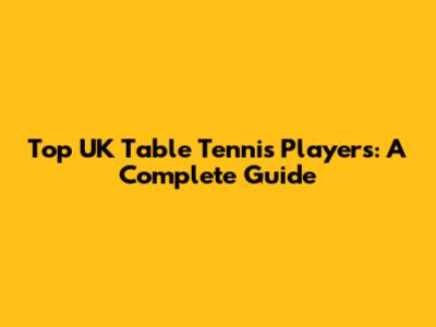 Top UK Table Tennis Players: A Complete Guide