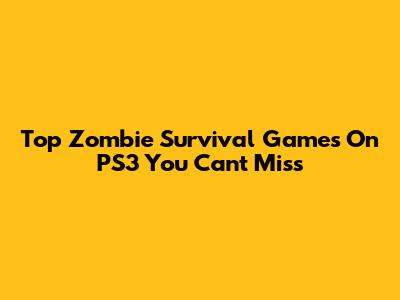 Top Zombie Survival Games On PS3 You Can't Miss