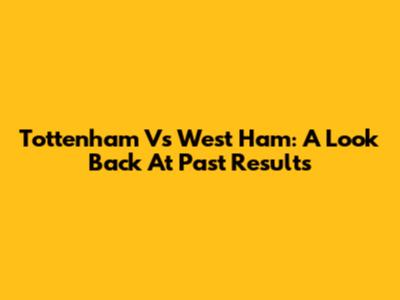 Tottenham Vs West Ham: A Look Back At Past Results