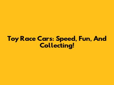 Toy Race Cars: Speed, Fun, And Collecting!