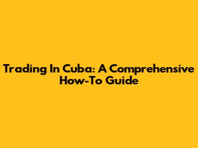 Trading In Cuba: A Comprehensive How-To Guide