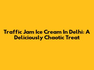 Traffic Jam Ice Cream In Delhi: A Deliciously Chaotic Treat