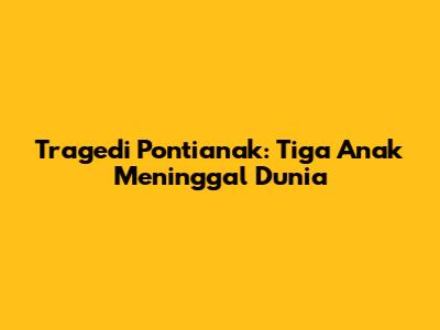 Tragedi Pontianak: Tiga Anak Meninggal Dunia
