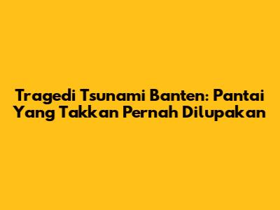 Tragedi Tsunami Banten: Pantai Yang Takkan Pernah Dilupakan