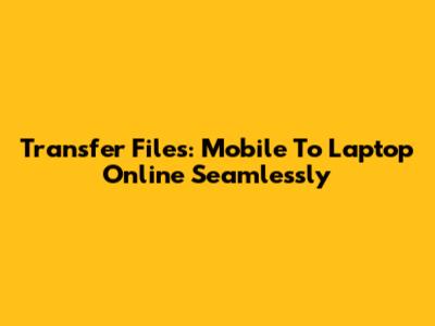 Transfer Files: Mobile To Laptop Online Seamlessly