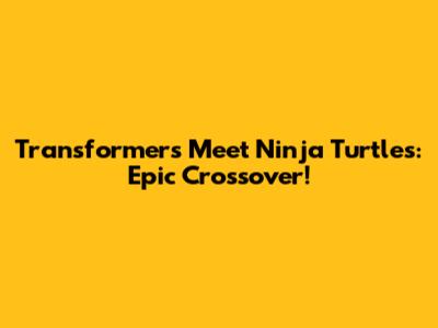 Transformers Meet Ninja Turtles: Epic Crossover!