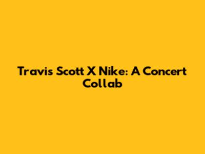 Travis Scott X Nike: A Concert Collab