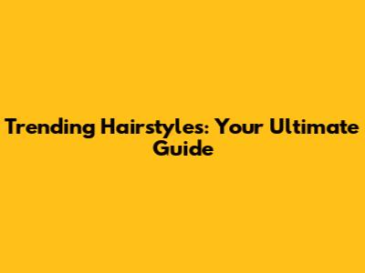 Trending Hairstyles: Your Ultimate Guide