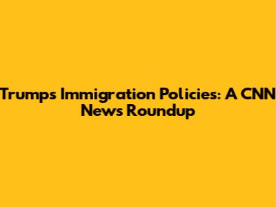 Trump's Immigration Policies: A CNN News Roundup