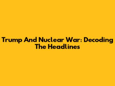 Trump And Nuclear War: Decoding The Headlines