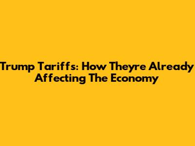 Trump Tariffs: How They're Already Affecting The Economy