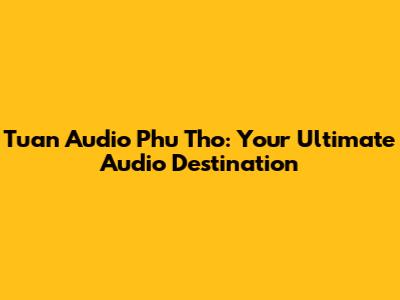 Tuan Audio Phu Tho: Your Ultimate Audio Destination