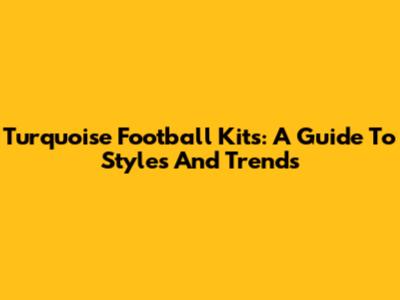 Turquoise Football Kits: A Guide To Styles And Trends