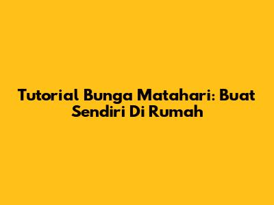 Tutorial Bunga Matahari: Buat Sendiri Di Rumah
