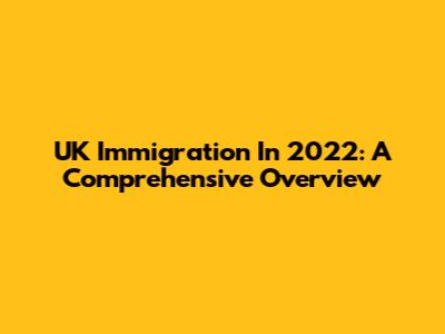 UK Immigration In 2022: A Comprehensive Overview