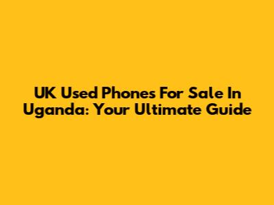UK Used Phones For Sale In Uganda: Your Ultimate Guide