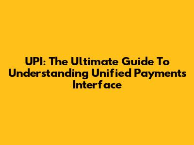 UPI: The Ultimate Guide To Understanding Unified Payments Interface