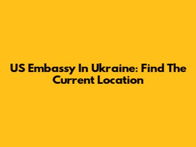 US Embassy In Ukraine: Find The Current Location