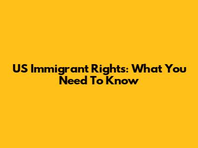 US Immigrant Rights: What You Need To Know