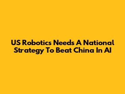US Robotics Needs A National Strategy To Beat China In AI